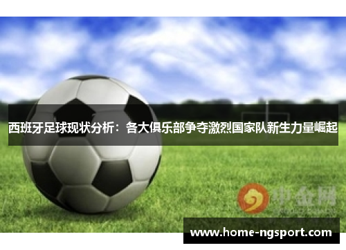 西班牙足球现状分析：各大俱乐部争夺激烈国家队新生力量崛起