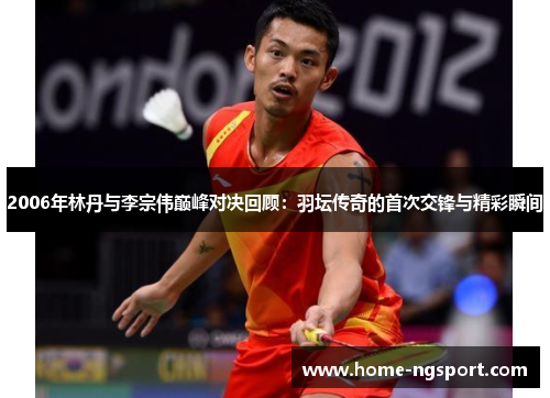 2006年林丹与李宗伟巅峰对决回顾：羽坛传奇的首次交锋与精彩瞬间